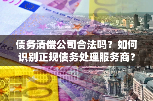武汉债务清偿公司合法吗？如何识别正规债务处理服务商？