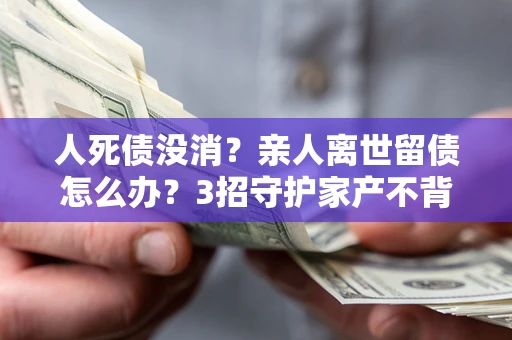 武汉人死债没消？亲人离世留债怎么办？3招守护家产不背锅