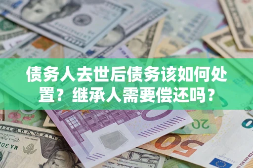 武汉债务人去世后债务该如何处置？继承人需要偿还吗？